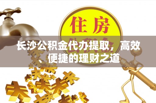 宁夏长沙公积金代办提取，高效、便捷的理财之道