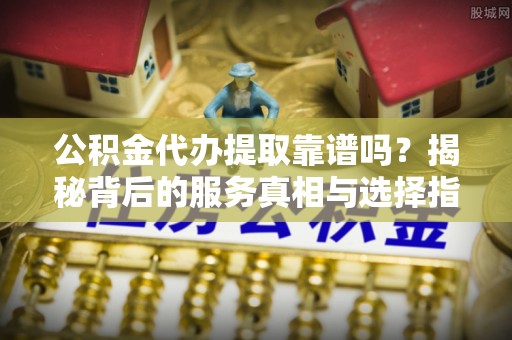 宁夏公积金代办提取靠谱吗？揭秘背后的服务真相与选择指南