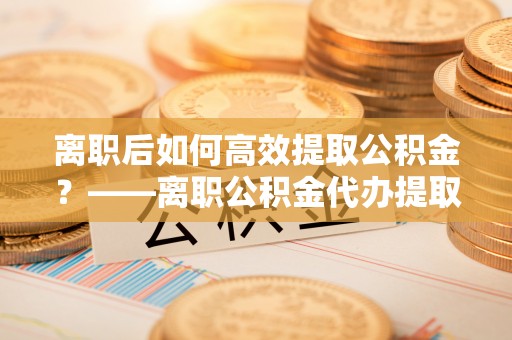宁夏离职后如何高效提取公积金？——离职公积金代办提取全流程解析