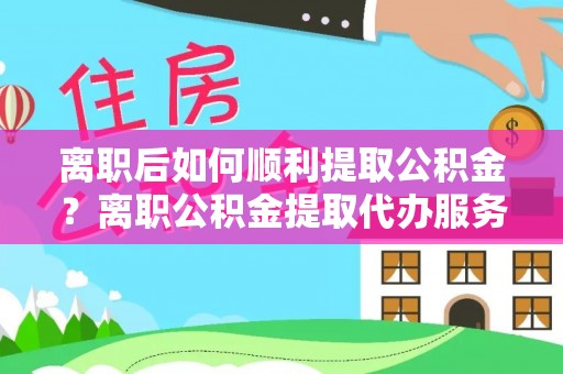 宁夏离职后如何顺利提取公积金？离职公积金提取代办服务帮你搞定！