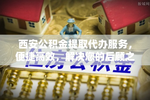 宁夏西安公积金提取代办服务，便捷高效，解决您的后顾之忧