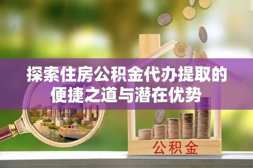 宁夏探索住房公积金代办提取的便捷之道与潜在优势