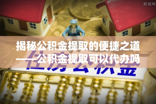宁夏揭秘公积金提取的便捷之道——公积金提取可以代办吗？