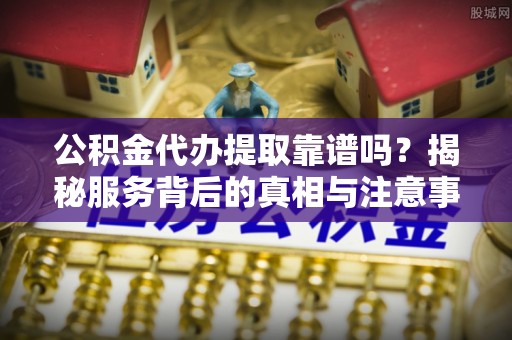 宁夏公积金代办提取靠谱吗？揭秘服务背后的真相与注意事项