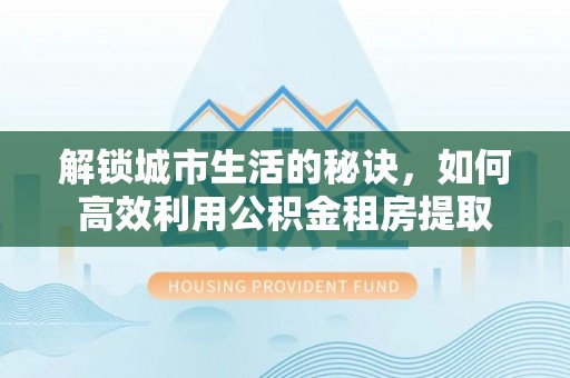 宁夏解锁城市生活的秘诀，如何高效利用公积金租房提取