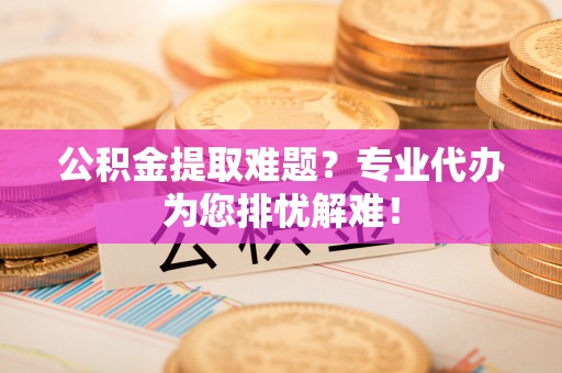 宁夏公积金提取难题？专业代办为您排忧解难！