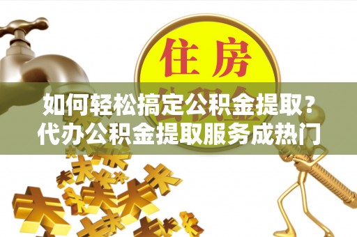 宁夏如何轻松搞定公积金提取？代办公积金提取服务成热门选择