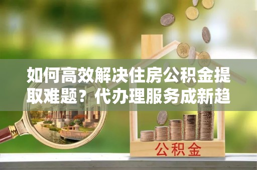 宁夏如何高效解决住房公积金提取难题？代办理服务成新趋势