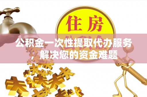 宁夏公积金一次性提取代办服务，解决您的资金难题