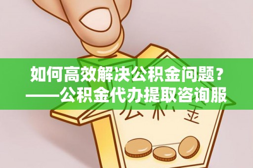 宁夏如何高效解决公积金问题？——公积金代办提取咨询服务指南