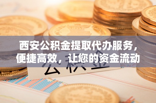 宁夏西安公积金提取代办服务，便捷高效，让您的资金流动无忧