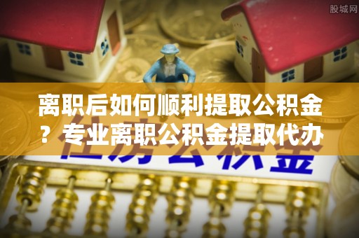 宁夏离职后如何顺利提取公积金？专业离职公积金提取代办服务指南