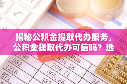 宁夏揭秘公积金提取代办服务，公积金提取代办可信吗？选择前你需要知道的真相