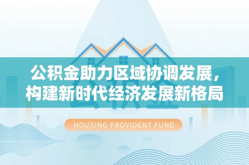 宁夏公积金助力区域协调发展，构建新时代经济发展新格局