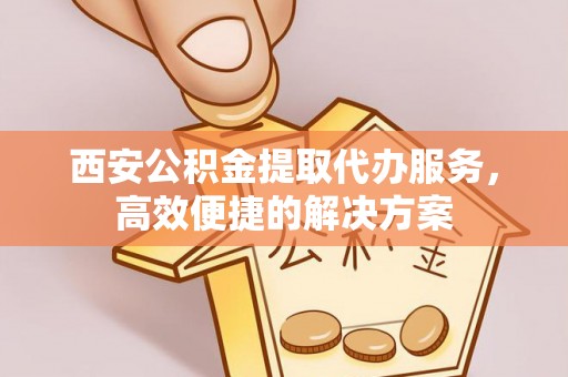 宁夏西安公积金提取代办服务，高效便捷的解决方案