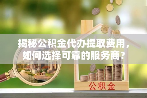 宁夏揭秘公积金代办提取费用，如何选择可靠的服务商？