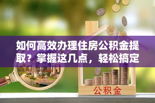 宁夏如何高效办理住房公积金提取？掌握这几点，轻松搞定！