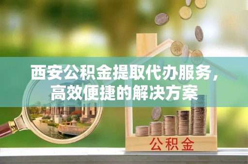 宁夏西安公积金提取代办服务，高效便捷的解决方案