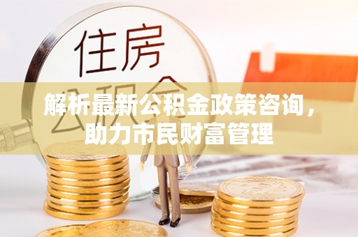 宁夏解析最新公积金政策咨询，助力市民财富管理