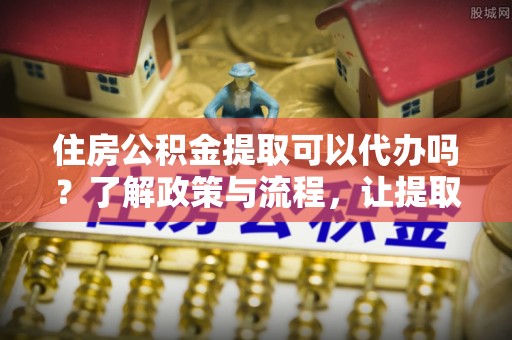 宁夏住房公积金提取可以代办吗？了解政策与流程，让提取更便捷