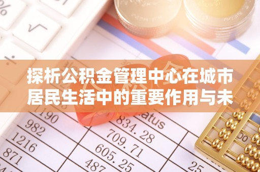 宁夏探析公积金管理中心在城市居民生活中的重要作用与未来发展趋势