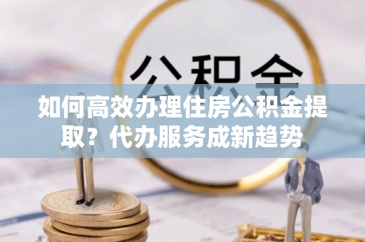 宁夏如何高效办理住房公积金提取？代办服务成新趋势