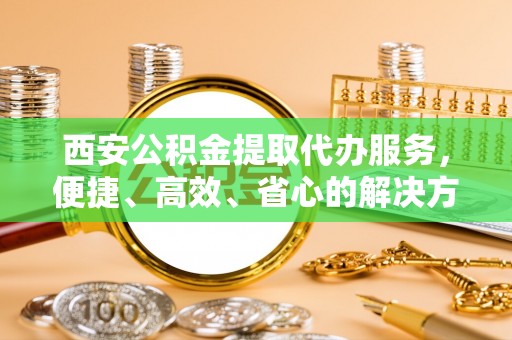 宁夏西安公积金提取代办服务，便捷、高效、省心的解决方案