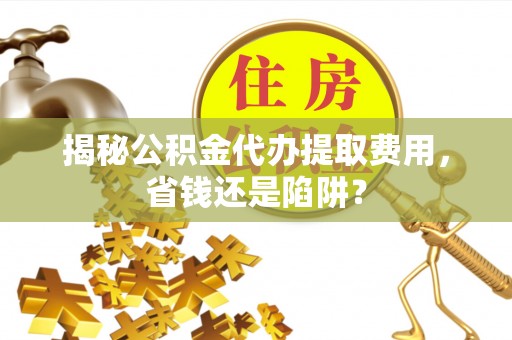 宁夏揭秘公积金代办提取费用，省钱还是陷阱？