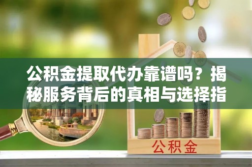 宁夏公积金提取代办靠谱吗？揭秘服务背后的真相与选择指南
