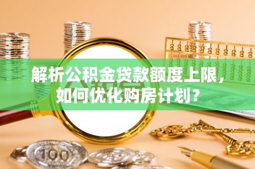 宁夏解析公积金贷款额度上限，如何优化购房计划？