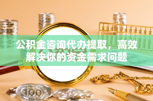 宁夏公积金咨询代办提取，高效解决你的资金需求问题