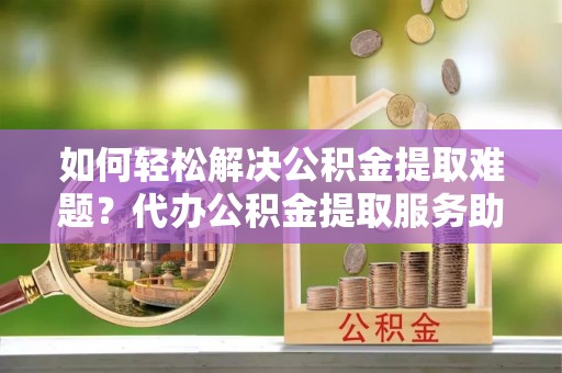 宁夏如何轻松解决公积金提取难题？代办公积金提取服务助您一臂之力