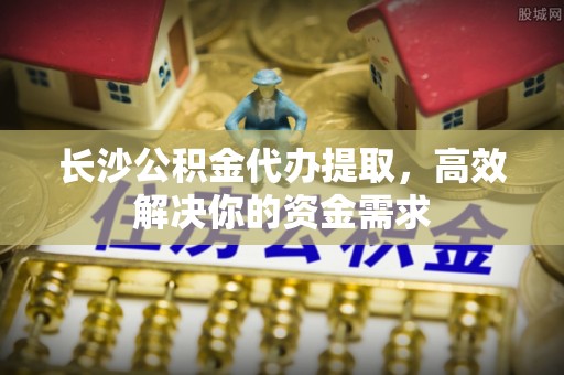 宁夏长沙公积金代办提取，高效解决你的资金需求