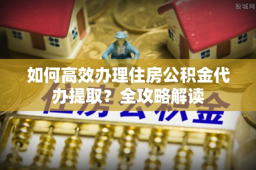宁夏如何高效办理住房公积金代办提取？全攻略解读