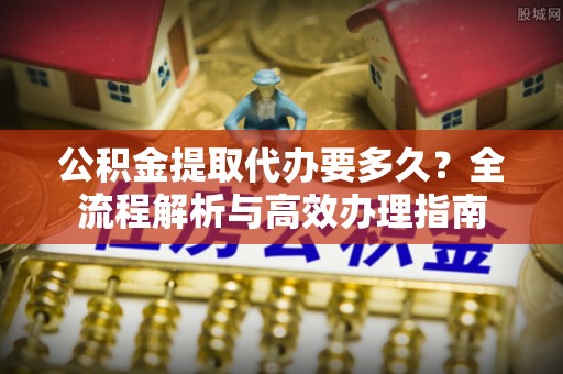 宁夏公积金提取代办要多久？全流程解析与高效办理指南