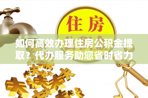 宁夏如何高效办理住房公积金提取？代办服务助您省时省力