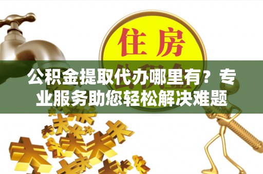宁夏公积金提取代办哪里有？专业服务助您轻松解决难题
