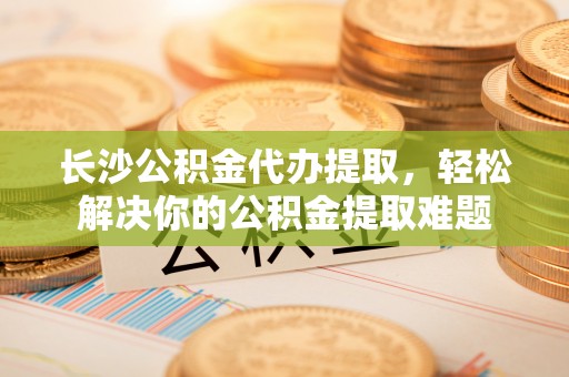 宁夏长沙公积金代办提取，轻松解决你的公积金提取难题