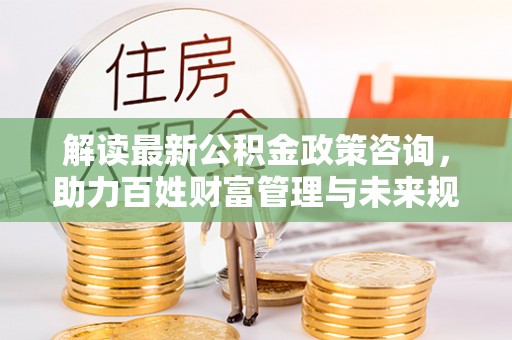宁夏解读最新公积金政策咨询，助力百姓财富管理与未来规划