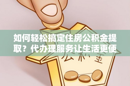 宁夏如何轻松搞定住房公积金提取？代办理服务让生活更便捷！