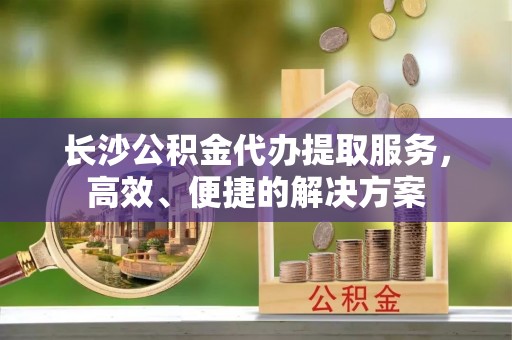 宁夏长沙公积金代办提取服务，高效、便捷的解决方案