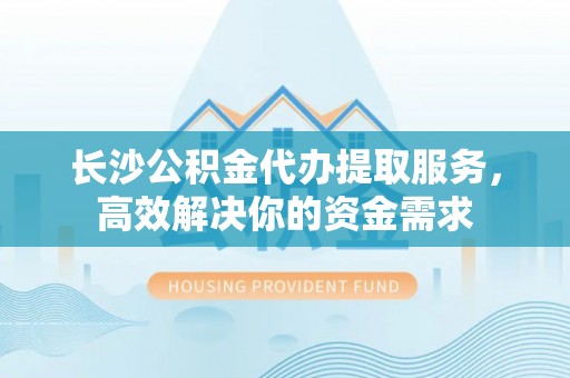 宁夏长沙公积金代办提取服务，高效解决你的资金需求
