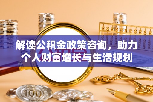 宁夏解读公积金政策咨询，助力个人财富增长与生活规划