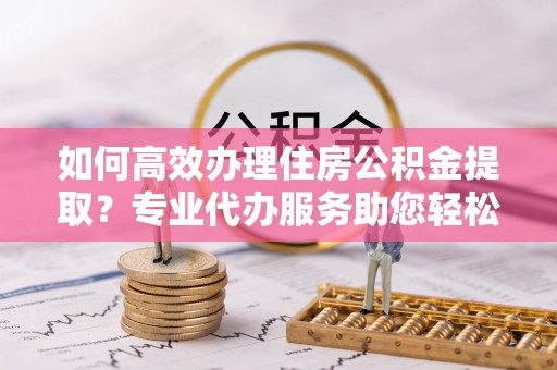 宁夏如何高效办理住房公积金提取？专业代办服务助您轻松解决难题