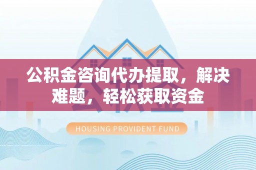 宁夏公积金咨询代办提取，解决难题，轻松获取资金