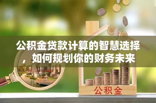 宁夏公积金贷款计算的智慧选择，如何规划你的财务未来