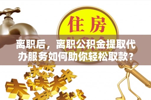 宁夏离职后，离职公积金提取代办服务如何助你轻松取款？
