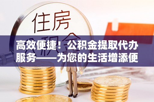 宁夏高效便捷！公积金提取代办服务——为您的生活增添便利