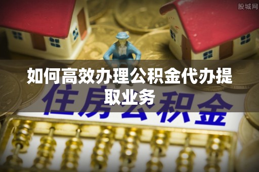 宁夏如何高效办理公积金代办提取业务
