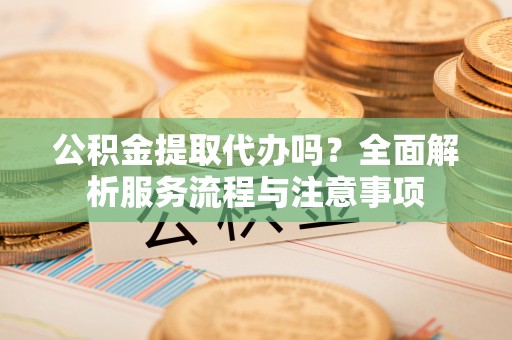 宁夏公积金提取代办吗？全面解析服务流程与注意事项